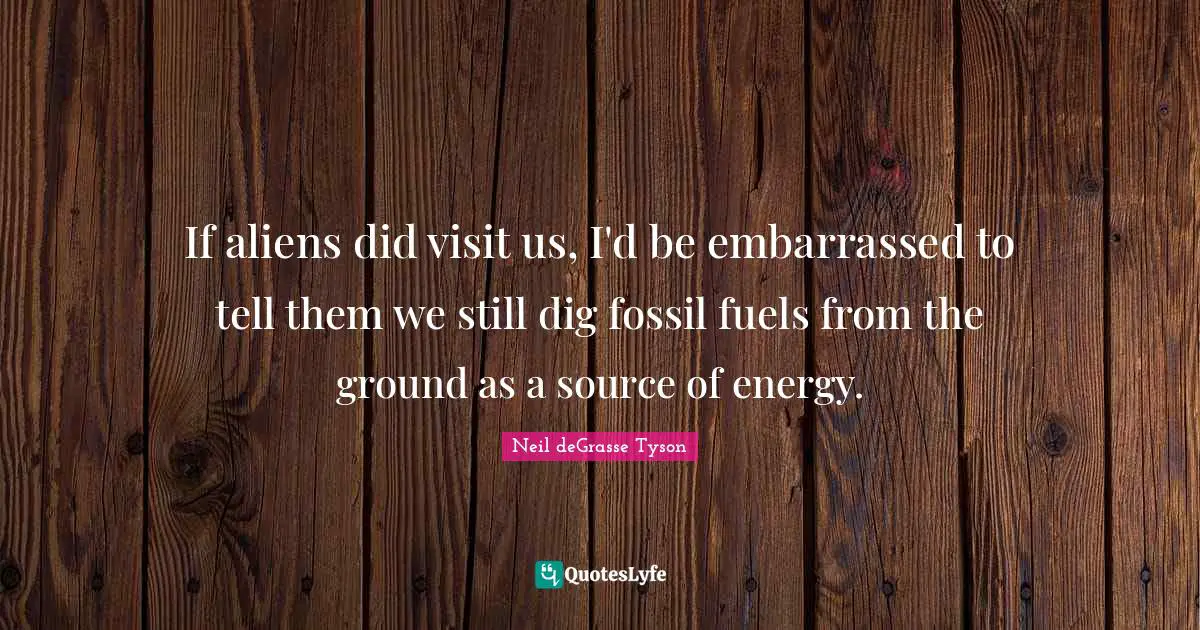 If aliens did visit us, I'd be embarrassed to tell them we still dig fossil fuels from the ground as a source of energy.