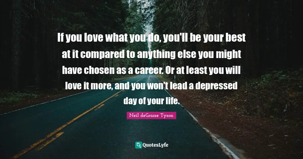 If you love what you do, you'll be your best at it compared to anything else you might have chosen as a career. Or at least you will love it more, and you won't lead a depressed day of your life.