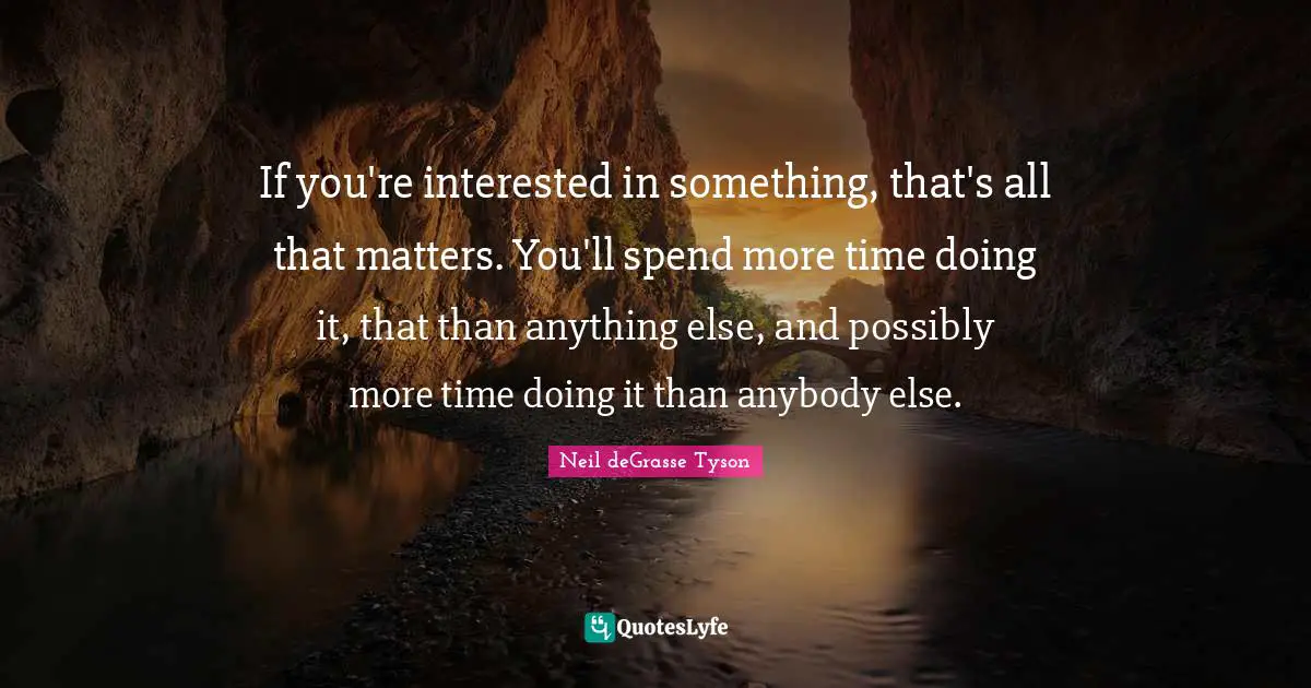 If you're interested in something, that's all that matters. You'll spend more time doing it, that than anything else, and possibly more time doing it than anybody else.