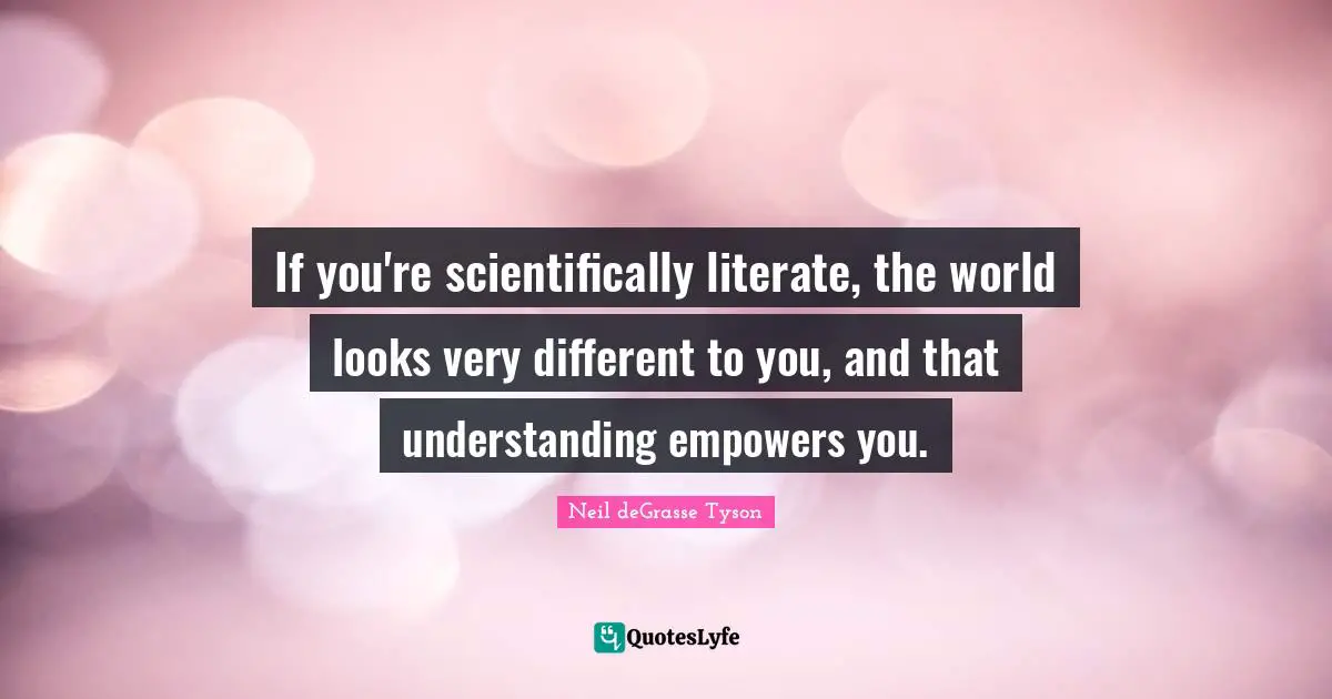 If you're scientifically literate, the world looks very different to you, and that understanding empowers you.