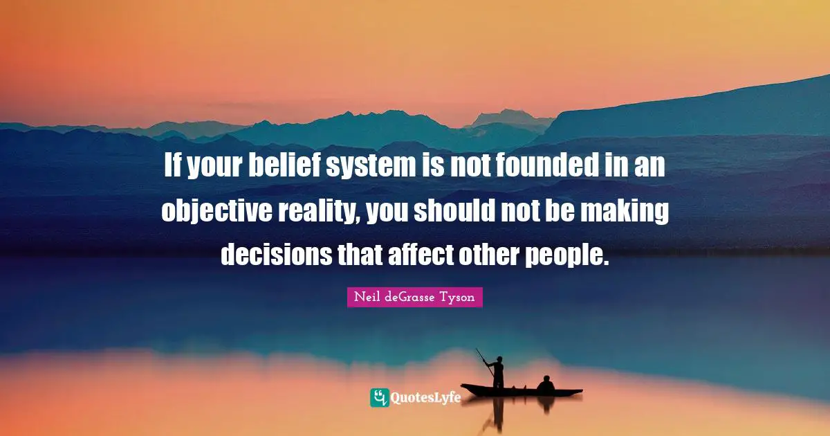 If your belief system is not founded in an objective reality, you should not be making decisions that affect other people.