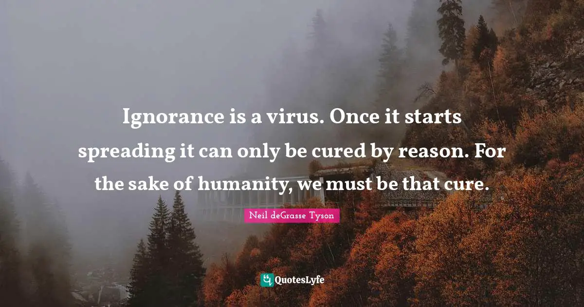 Ignorance is a virus. Once it starts spreading it can only be cured by reason. For the sake of humanity, we must be that cure.