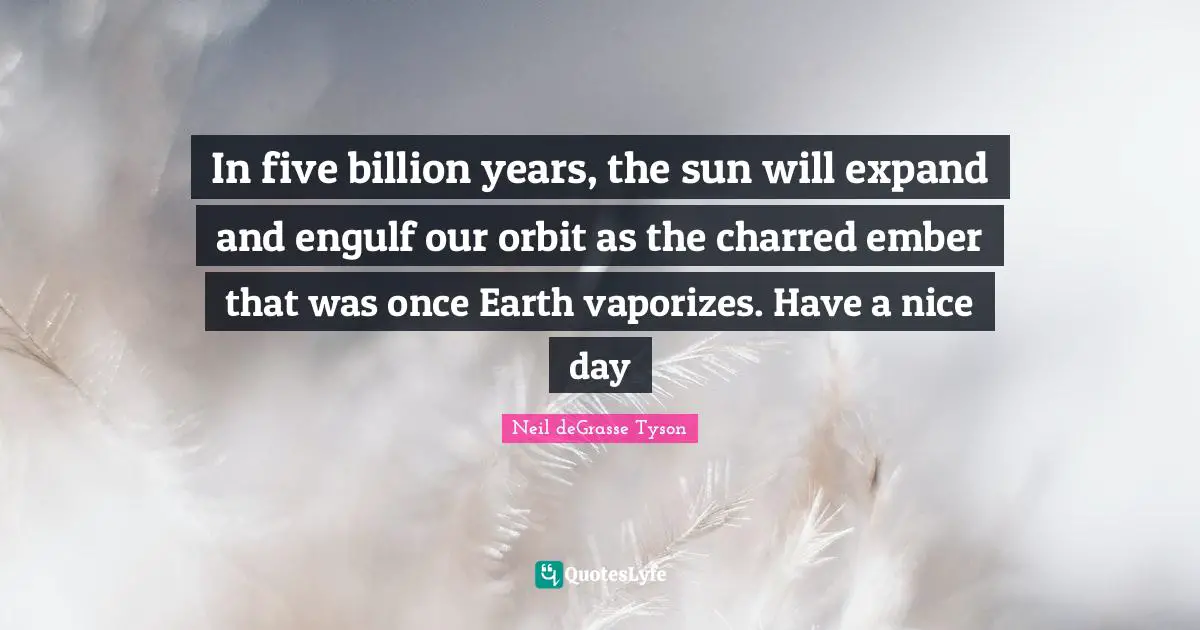 In five billion years, the sun will expand and engulf our orbit as the charred ember that was once Earth vaporizes. Have a nice day