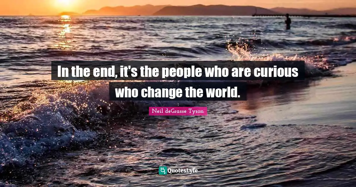 In the end, it's the people who are curious who change the world.