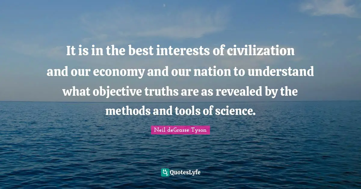 It is in the best interests of civilization and our economy and our nation to understand what objective truths are as revealed by the methods and tools of science.