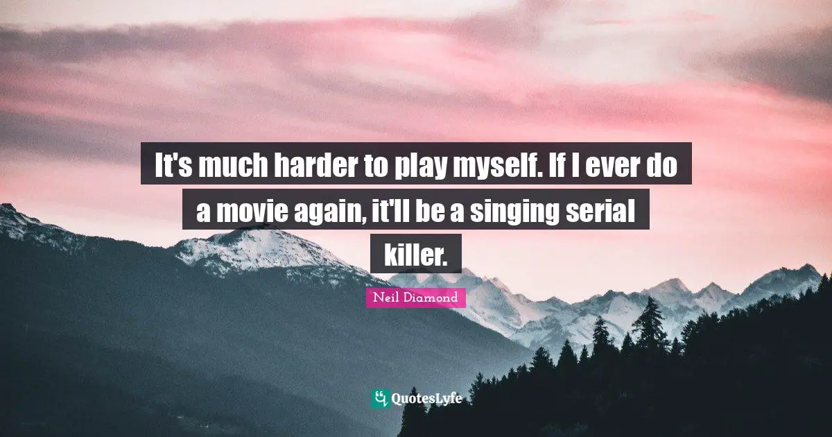 It's much harder to play myself. If I ever do a movie again, it'll be a singing serial killer.