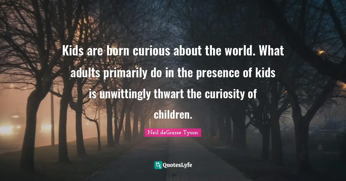 Kids are born curious about the world. What adults primarily do in the presence of kids is unwittingly thwart the curiosity of children.