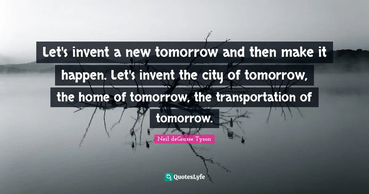 Let's invent a new tomorrow and then make it happen. Let's invent the city of tomorrow, the home of tomorrow, the transportation of tomorrow.