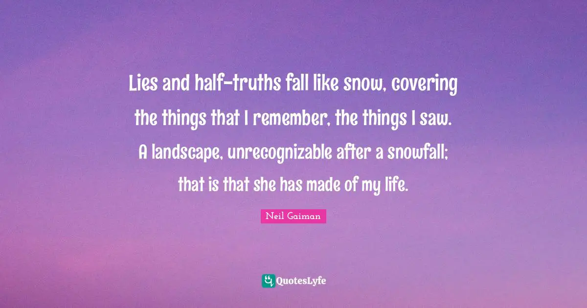 Lies and half-truths fall like snow, covering the things that I remember, the things I saw. A landscape, unrecognizable after a snowfall; that is that she has made of my life.