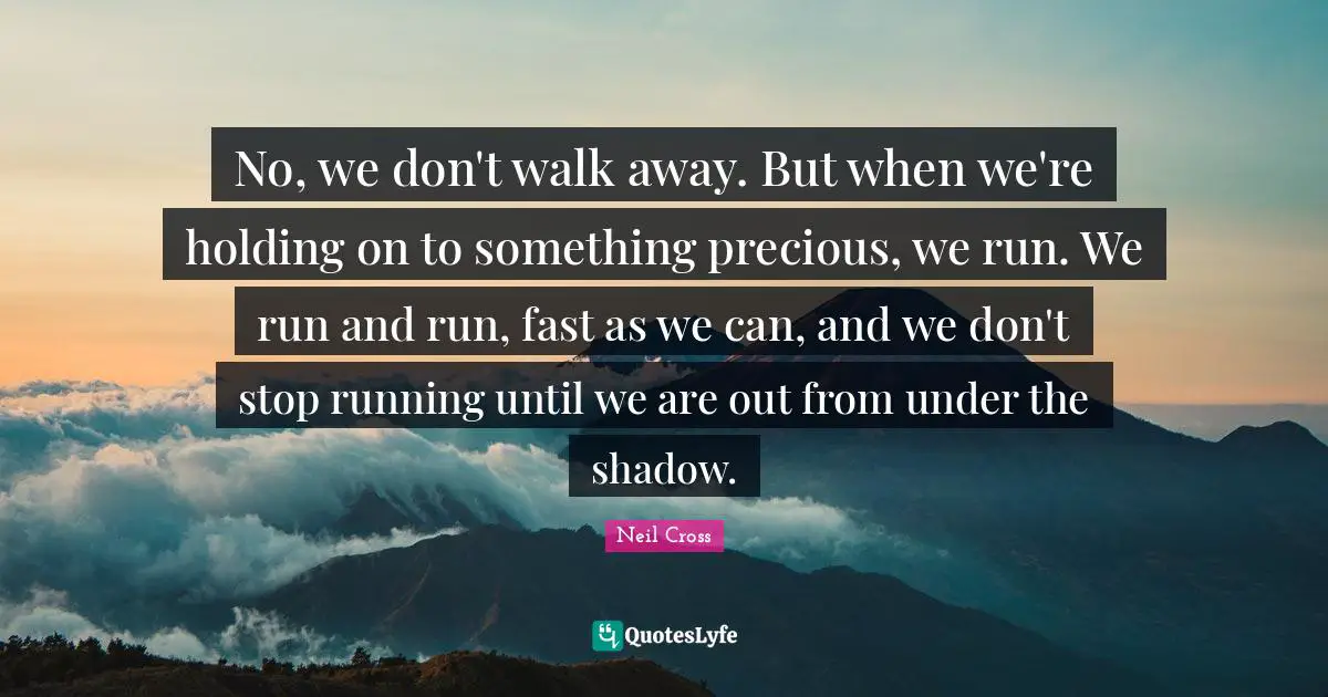 No, we don't walk away. But when we're holding on to something precious, we run. We run and run, fast as we can, and we don't stop running until we are out from under the shadow.