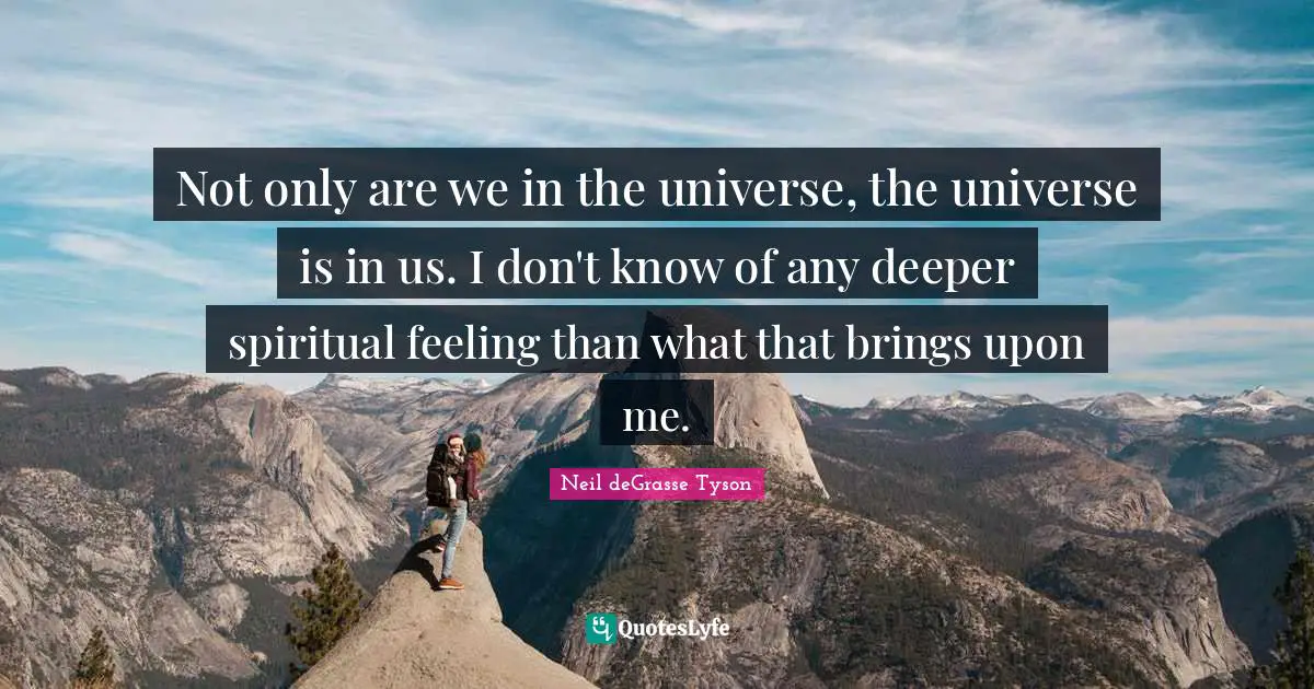 Not only are we in the universe, the universe is in us. I don't know of any deeper spiritual feeling than what that brings upon me.