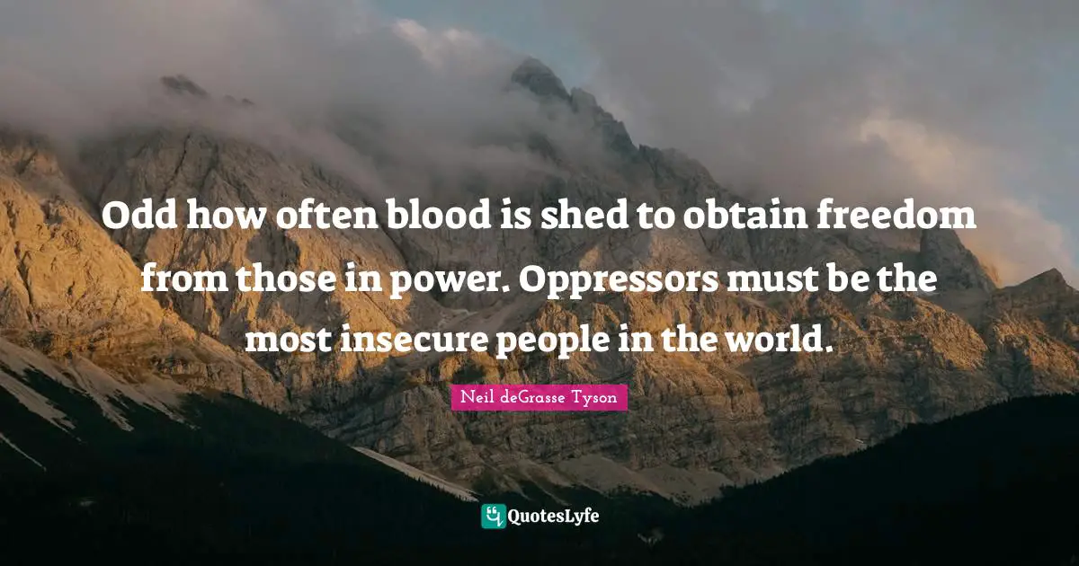 Odd how often blood is shed to obtain freedom from those in power. Oppressors must be the most insecure people in the world.