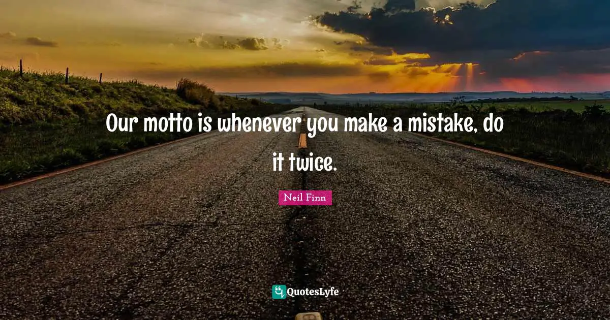 Our motto is whenever you make a mistake, do it twice.