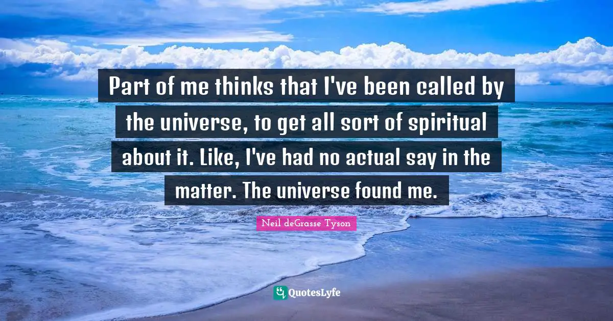Part of me thinks that I've been called by the universe, to get all sort of spiritual about it. Like, I've had no actual say in the matter. The universe found me.