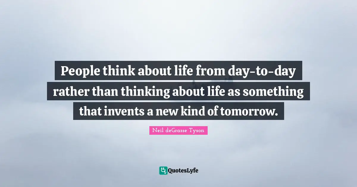 People think about life from day-to-day rather than thinking about life as something that invents a new kind of tomorrow.