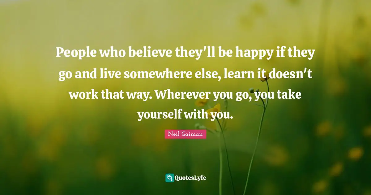 What Else Quotes: "People who believe they'll be happy if they go and live somewhere else, learn it doesn't work that way. Wherever you go, you take yourself with you."