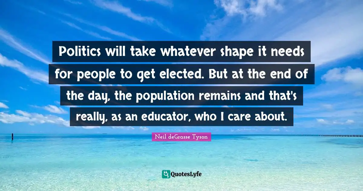 Politics will take whatever shape it needs for people to get elected. But at the end of the day, the population remains and that's really, as an educator, who I care about.