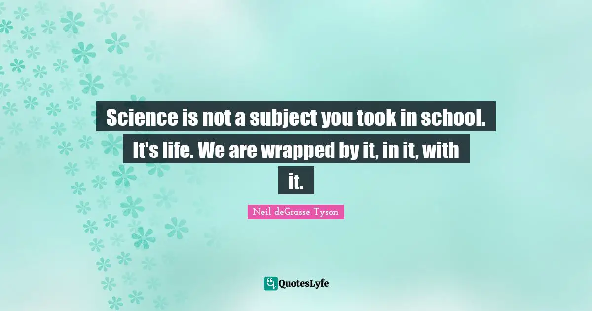 Science is not a subject you took in school. It's life. We are wrapped by it, in it, with it.