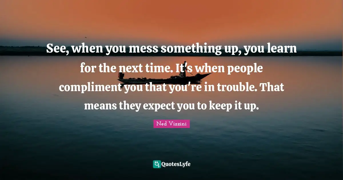 See, when you mess something up, you learn for the next time. It's when people compliment you that you're in trouble. That means they expect you to keep it up.
