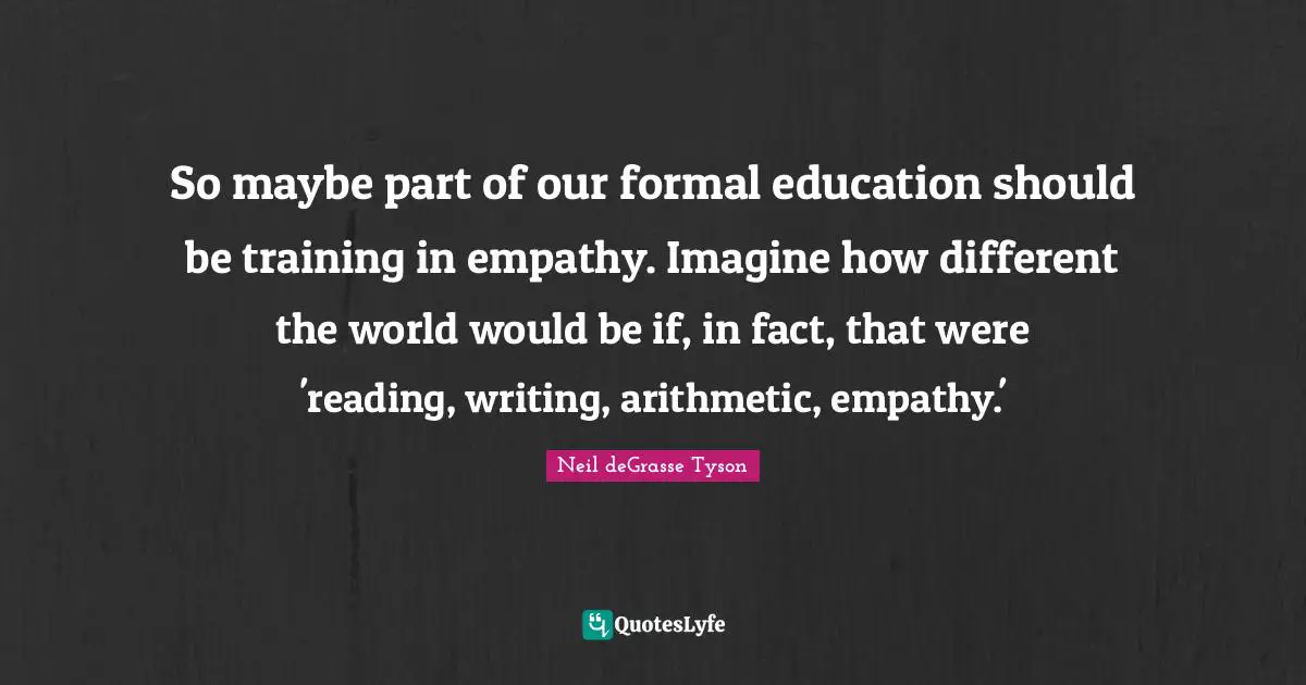 Arithmetic Quotes: "So maybe part of our formal education should be training in empathy. Imagine how different the world would be if, in fact, that were 'reading, writing, arithmetic, empathy.'"