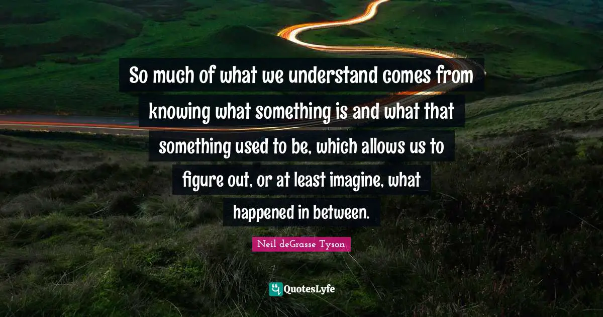 So much of what we understand comes from knowing what something is and what that something used to be, which allows us to figure out, or at least imagine, what happened in between.