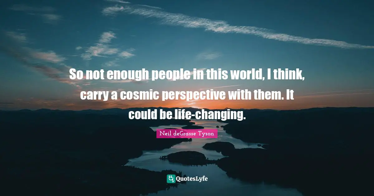 So not enough people in this world, I think, carry a cosmic perspective with them. It could be life-changing.