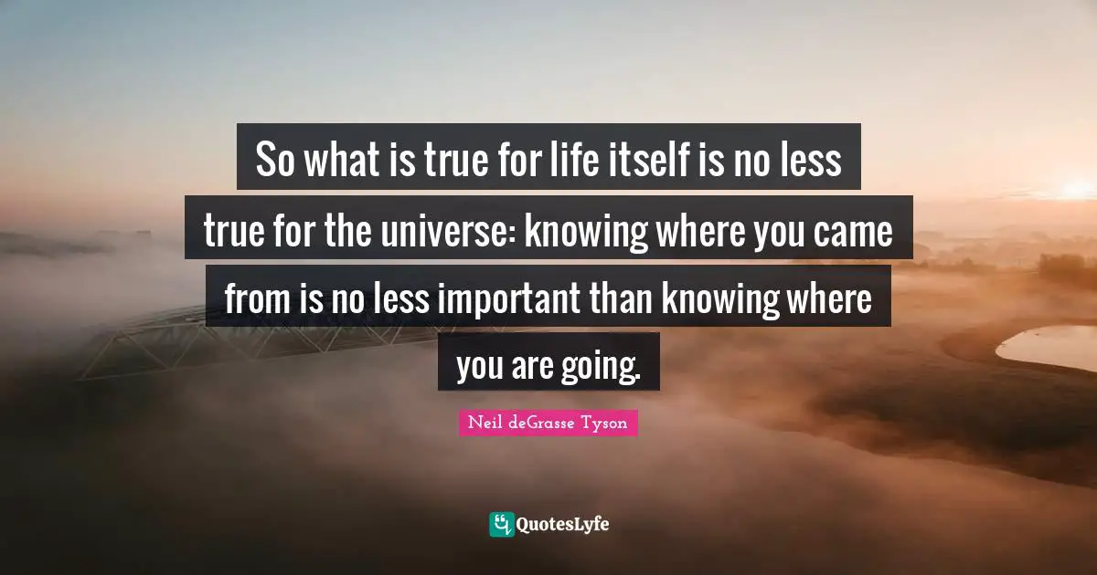 So what is true for life itself is no less true for the universe: knowing where you came from is no less important than knowing where you are going.
