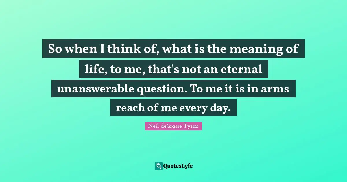 So when I think of, what is the meaning of life, to me, that's not an eternal unanswerable question. To me it is in arms reach of me every day.