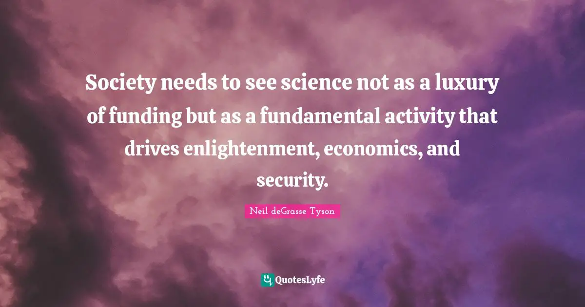 Society needs to see science not as a luxury of funding but as a fundamental activity that drives enlightenment, economics, and security.