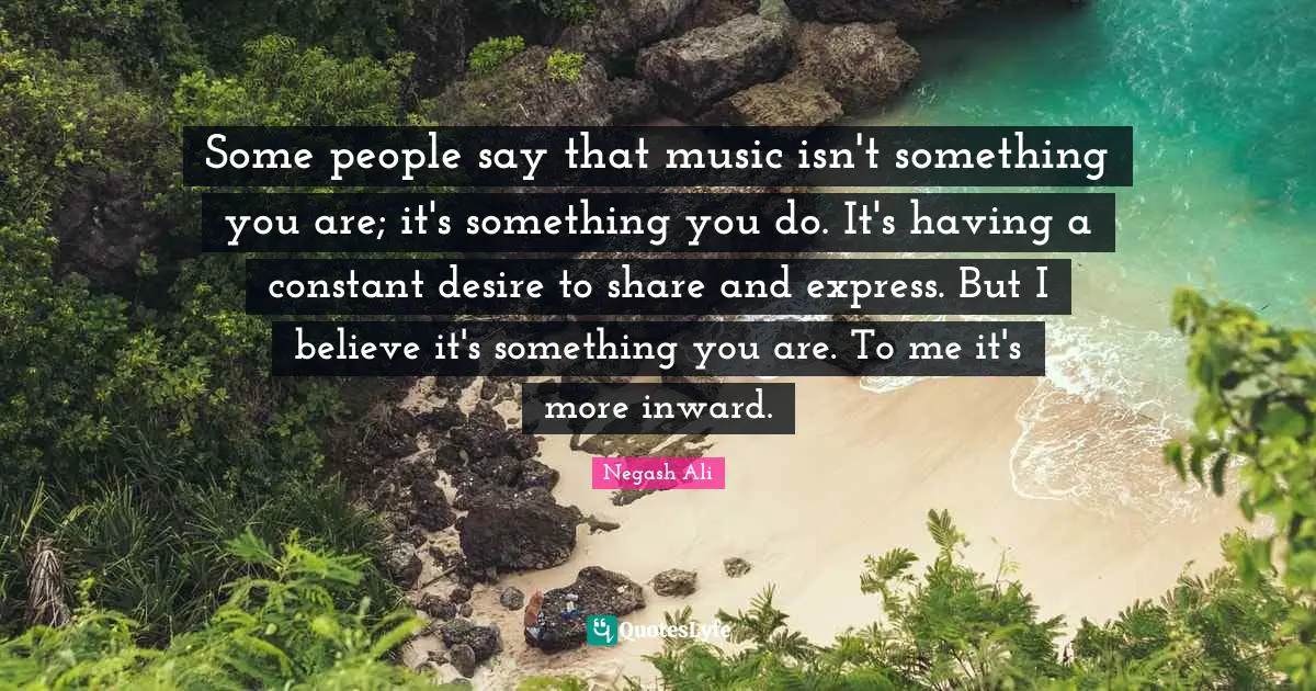 Some people say that music isn't something you are; it's something you do. It's having a constant desire to share and express. But I believe it's something you are. To me it's more inward.