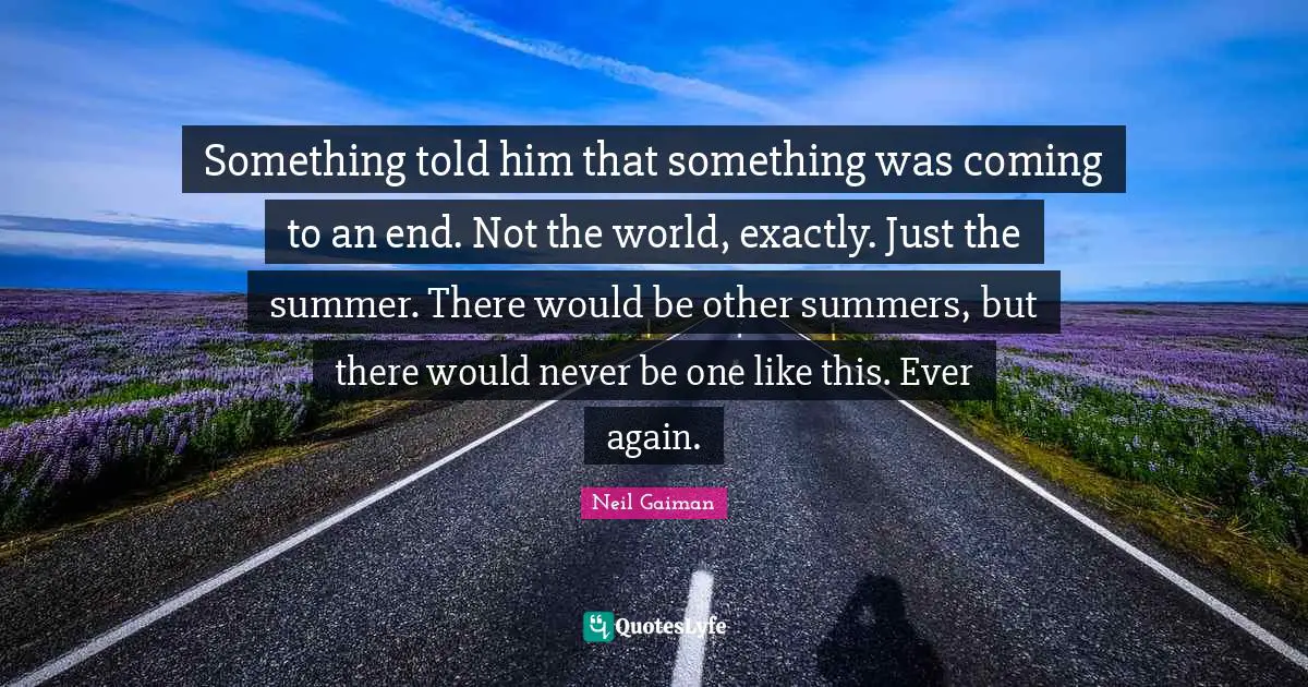Something told him that something was coming to an end. Not the world, exactly. Just the summer. There would be other summers, but there would never be one like this. Ever again.