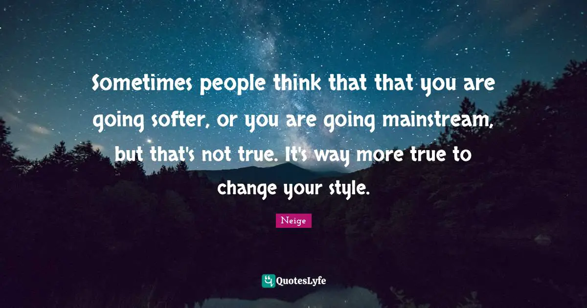 Sometimes people think that that you are going softer, or you are going mainstream, but that's not true. It's way more true to change your style.