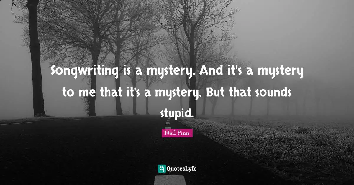 Songwriting is a mystery. And it's a mystery to me that it's a mystery. But that sounds stupid.