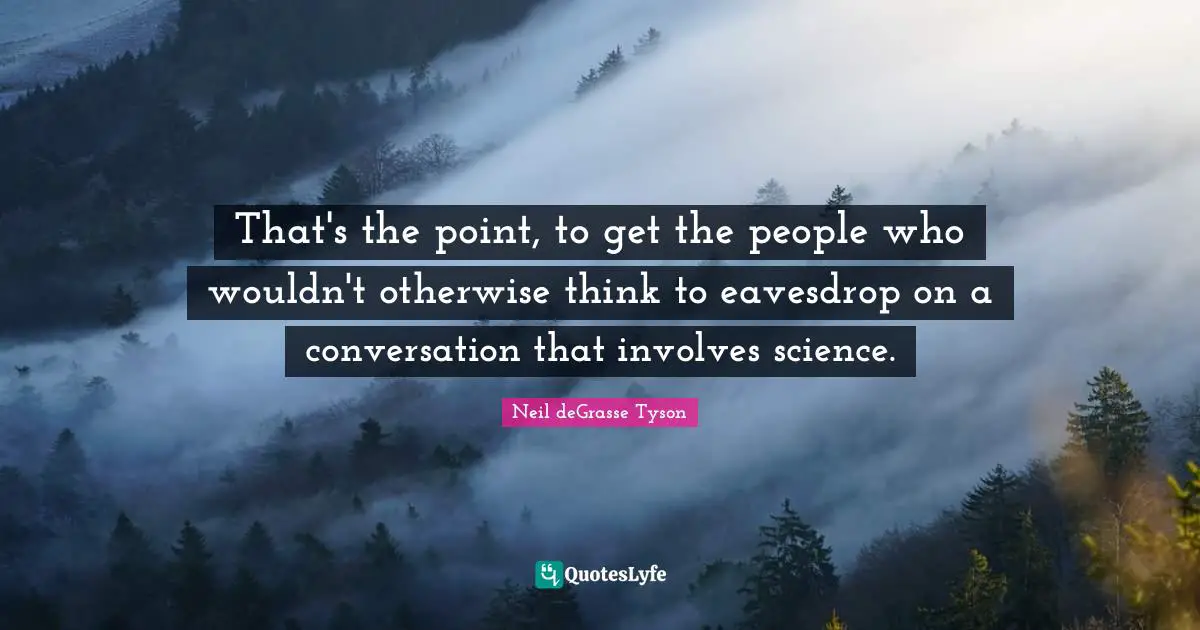That's the point, to get the people who wouldn't otherwise think to eavesdrop on a conversation that involves science.