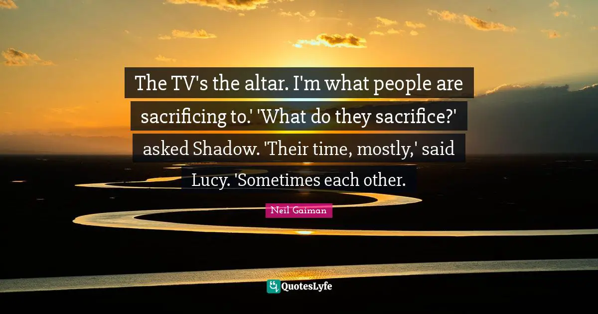 The TV's the altar. I'm what people are sacrificing to.' 'What do they sacrifice?' asked Shadow. 'Their time, mostly,' said Lucy. 'Sometimes each other.
