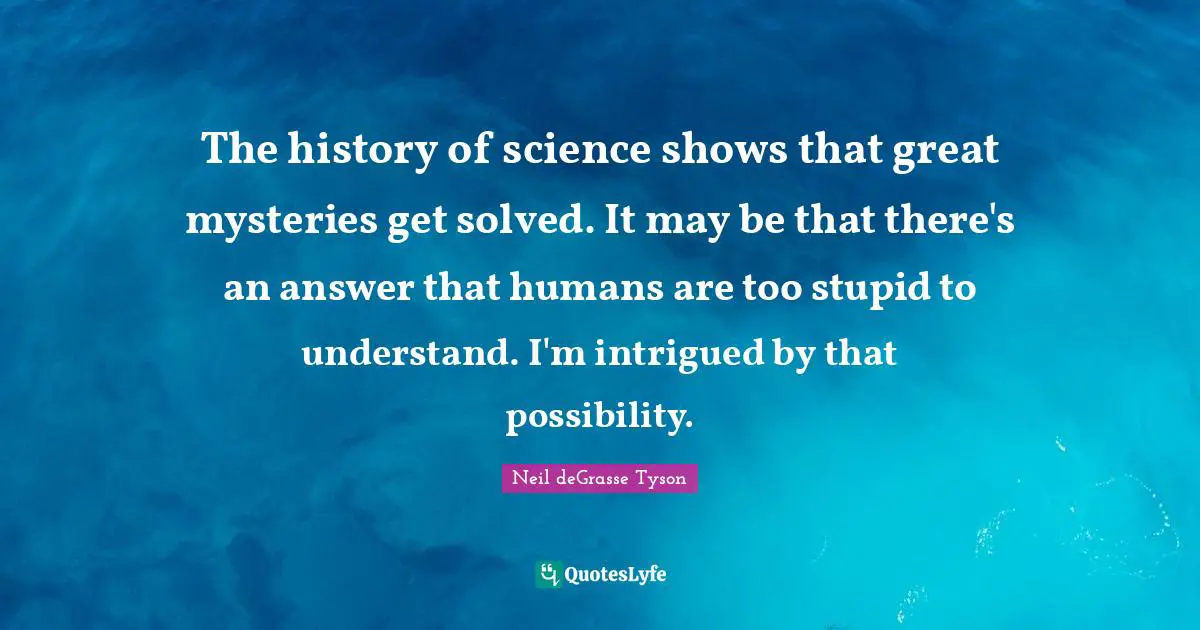 The history of science shows that great mysteries get solved. It may be that there's an answer that humans are too stupid to understand. I'm intrigued by that possibility.