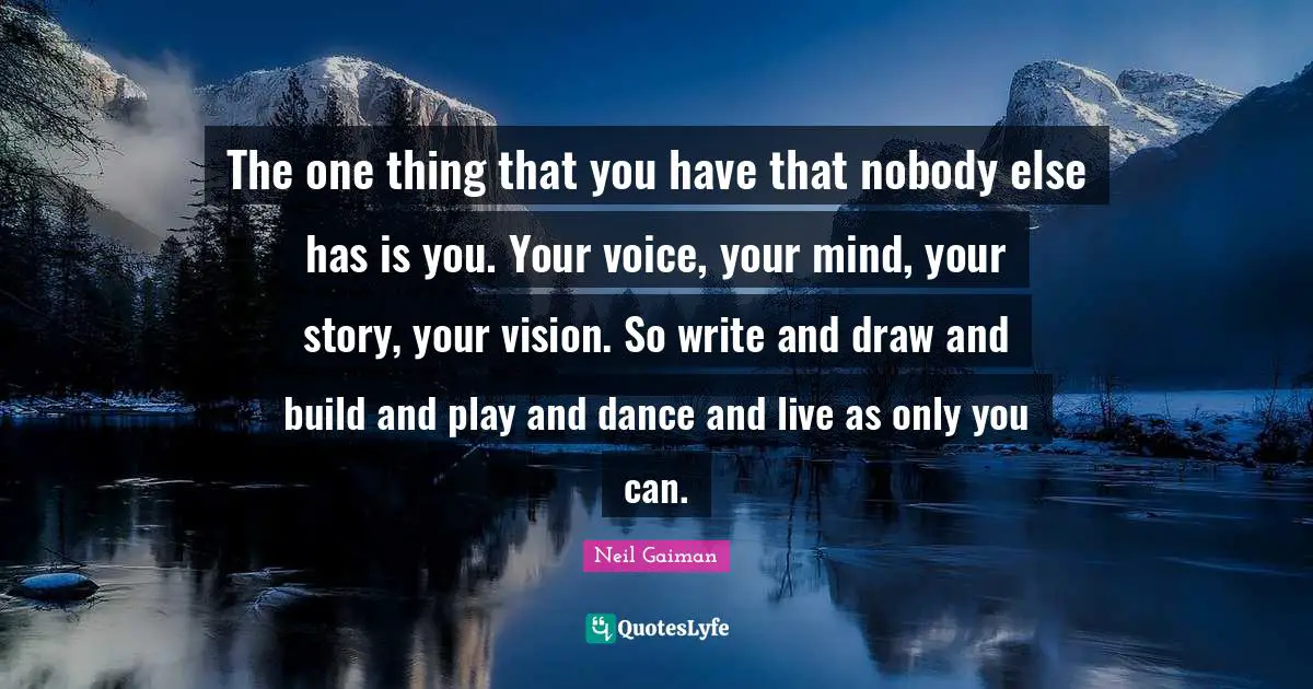 The one thing that you have that nobody else has is you. Your voice, your mind, your story, your vision. So write and draw and build and play and dance and live as only you can.