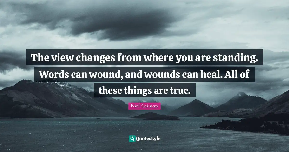 The view changes from where you are standing. Words can wound, and wounds can heal. All of these things are true.