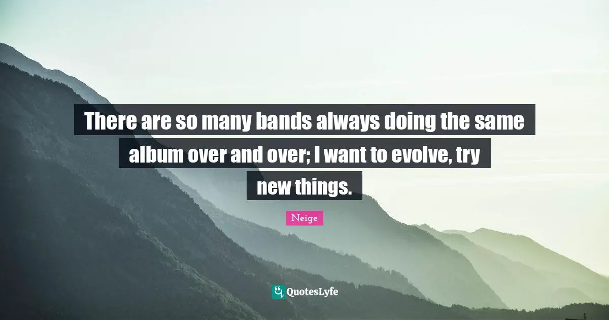 There are so many bands always doing the same album over and over; I want to evolve, try new things.