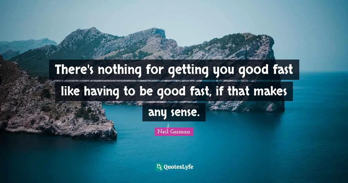 There's nothing for getting you good fast like having to be good fast, if that makes any sense.