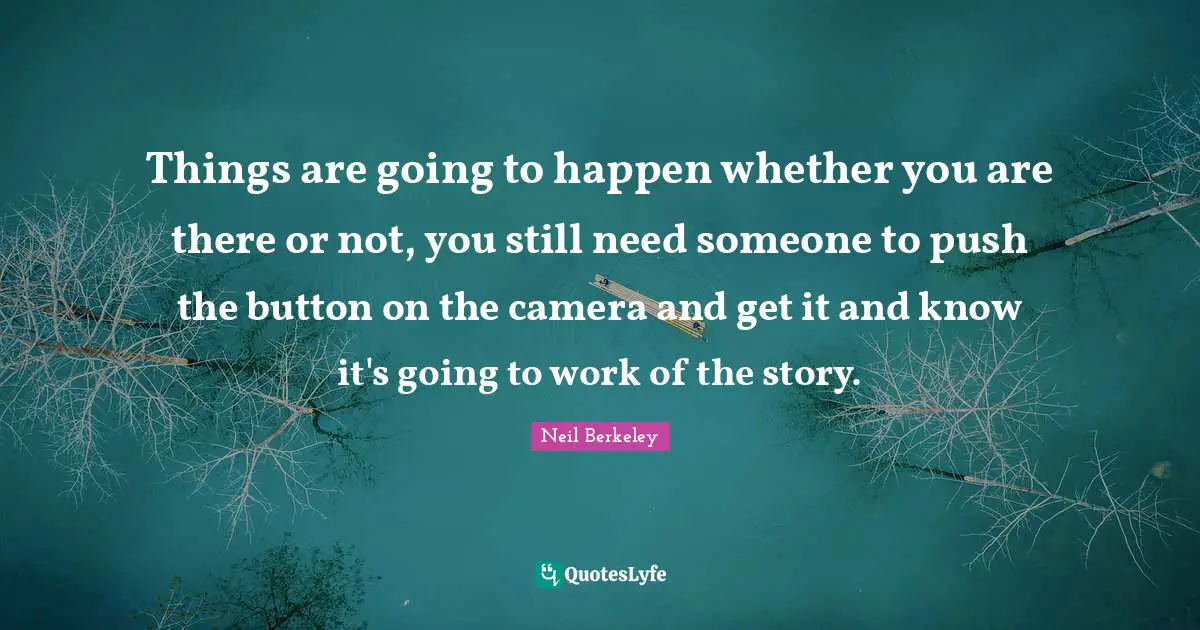 Things are going to happen whether you are there or not, you still need someone to push the button on the camera and get it and know it's going to work of the story.