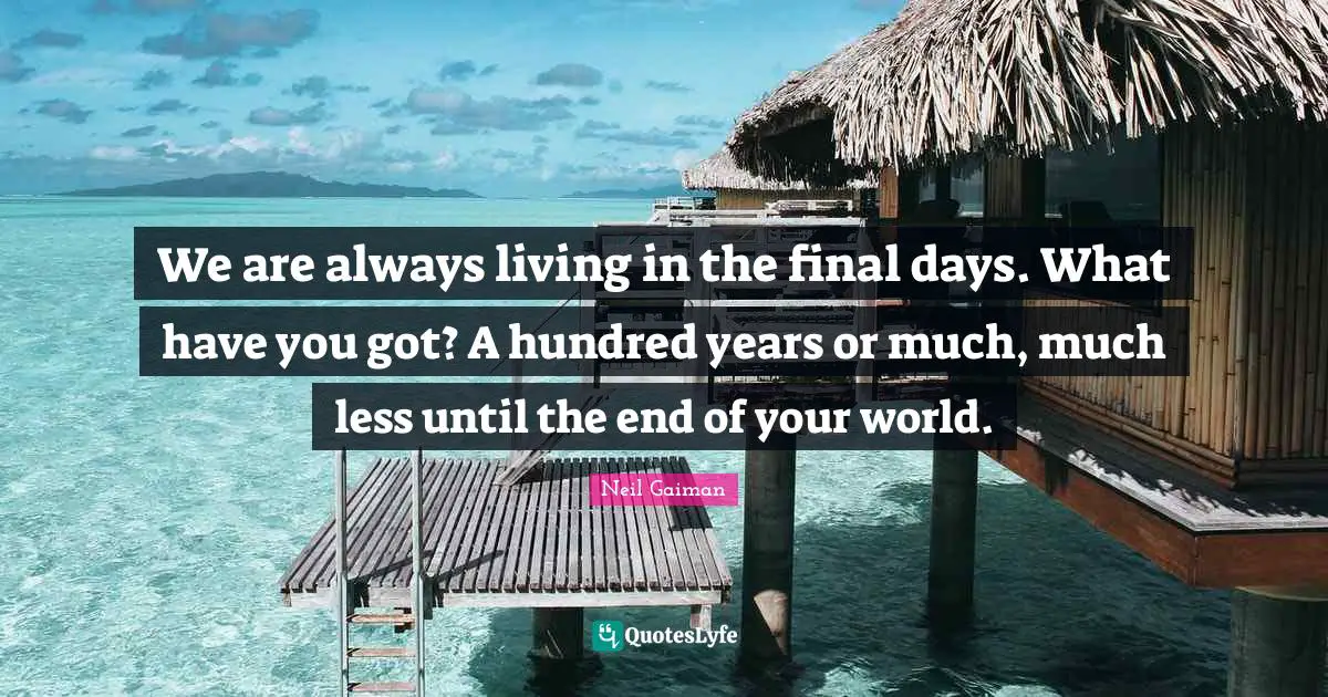 We are always living in the final days. What have you got? A hundred years or much, much less until the end of your world.