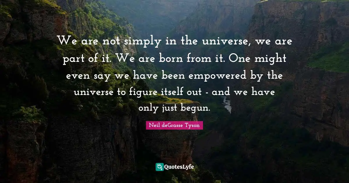 We are not simply in the universe, we are part of it. We are born from it. One might even say we have been empowered by the universe to figure itself out - and we have only just begun.