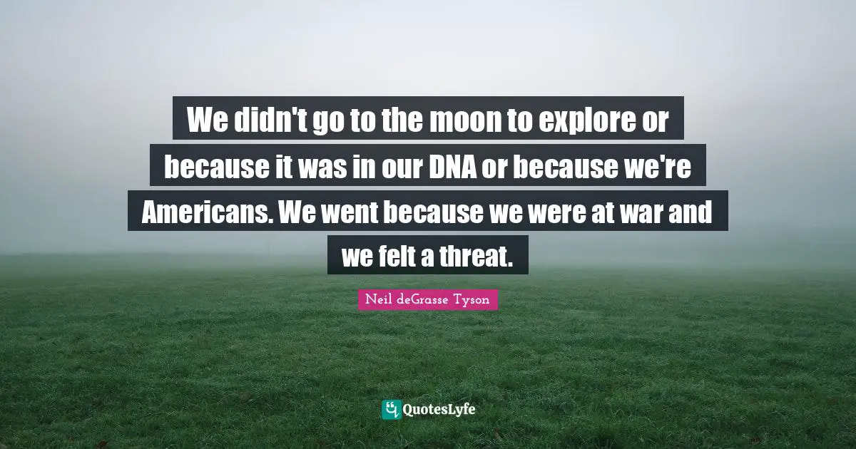 We didn't go to the moon to explore or because it was in our DNA or because we're Americans. We went because we were at war and we felt a threat.