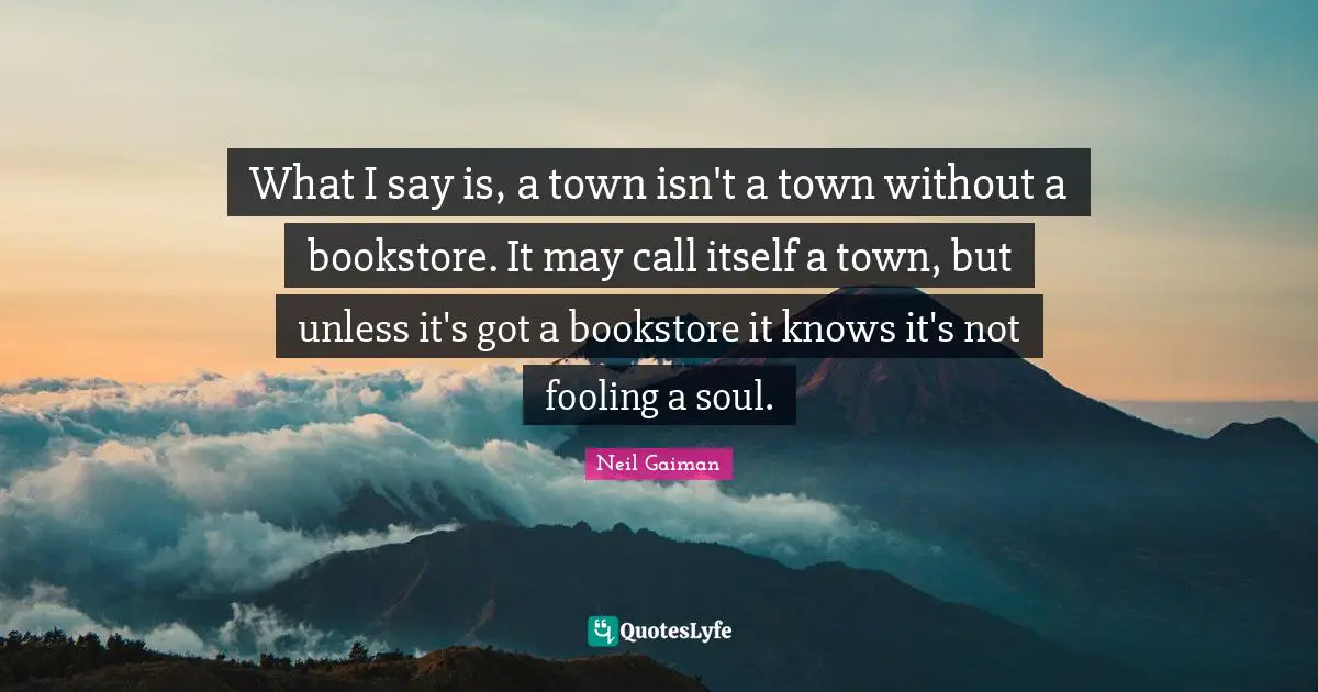 What I say is, a town isn't a town without a bookstore. It may call itself a town, but unless it's got a bookstore it knows it's not fooling a soul.