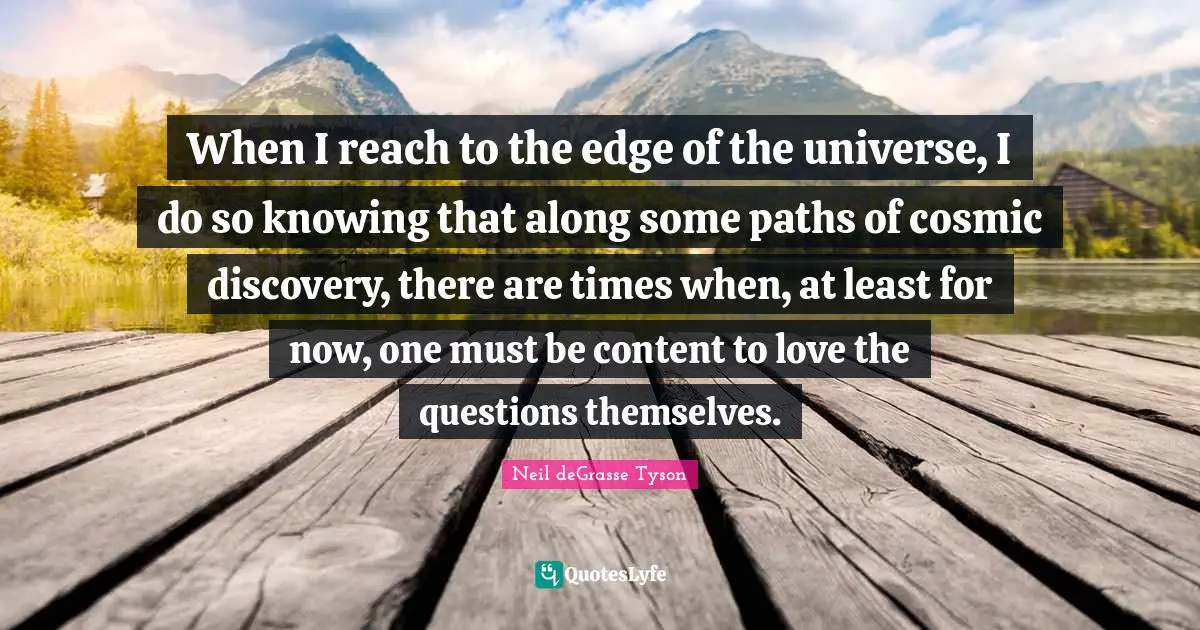 When I reach to the edge of the universe, I do so knowing that along some paths of cosmic discovery, there are times when, at least for now, one must be content to love the questions themselves.