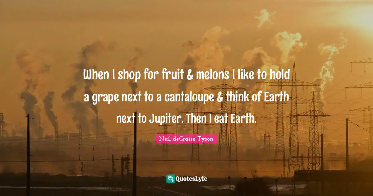 When I shop for fruit & melons I like to hold a grape next to a cantaloupe & think of Earth next to Jupiter. Then I eat Earth.