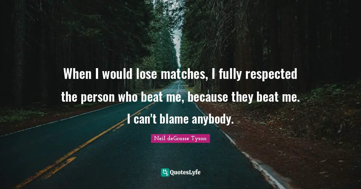 When I would lose matches, I fully respected the person who beat me, because they beat me. I can't blame anybody.