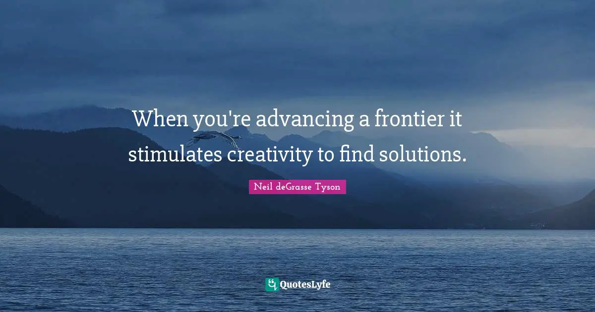 When you're advancing a frontier it stimulates creativity to find solutions.