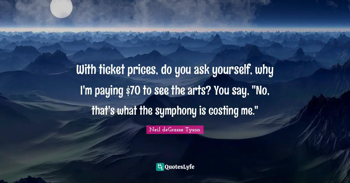 With ticket prices, do you ask yourself, why I'm paying $70 to see the arts? You say, "No, that's what the symphony is costing me."